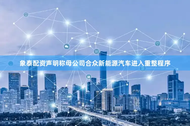 象泰配资声明称母公司合众新能源汽车进入重整程序