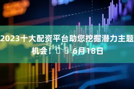 2023十大配资平台助您挖掘潜力主题机会！		　　6月18日