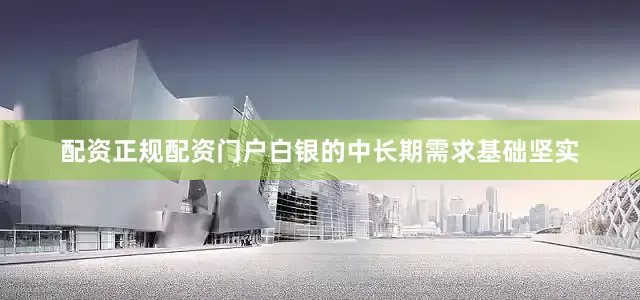 配资正规配资门户白银的中长期需求基础坚实