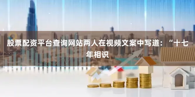 股票配资平台查询网站两人在视频文案中写道：“十七年相识