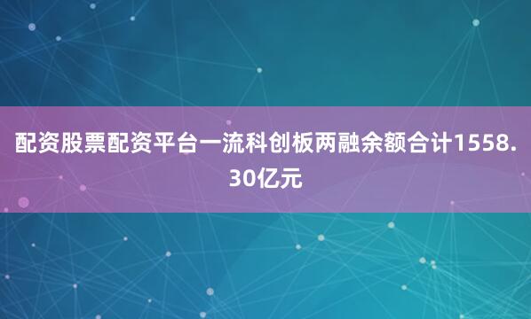 配资股票配资平台一流科创板两融余额合计1558.30亿元