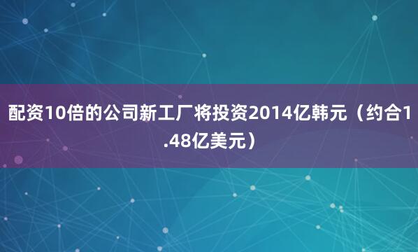 配资10倍的公司新工厂将投资2014亿韩元（约合1.48亿美元）