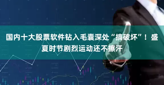 国内十大股票软件钻入毛囊深处“搞破坏”！盛夏时节剧烈运动还不擦汗