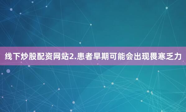 线下炒股配资网站2.患者早期可能会出现畏寒乏力