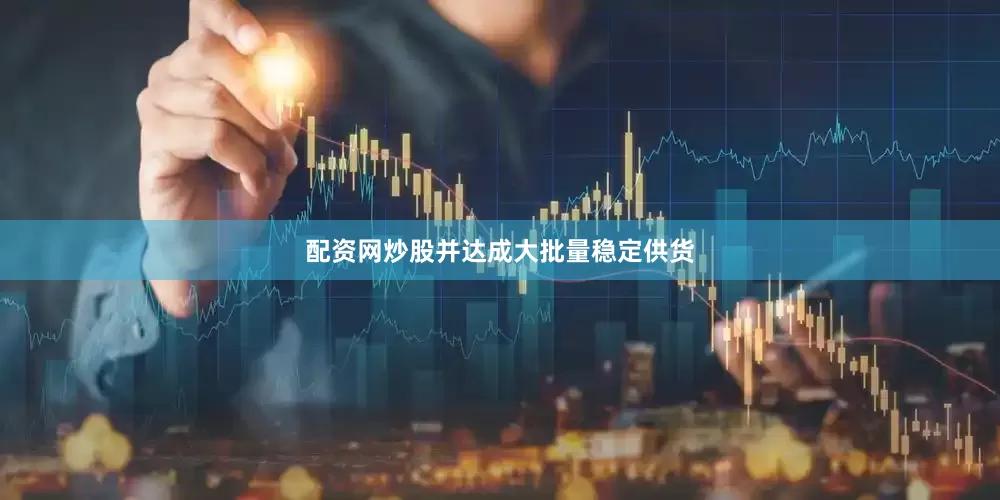 配资网炒股并达成大批量稳定供货