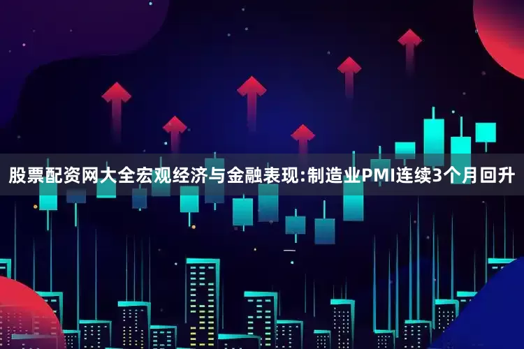股票配资网大全宏观经济与金融表现:制造业PMI连续3个月回升