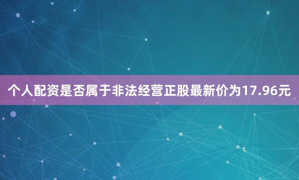 个人配资是否属于非法经营正股最新价为17.96元