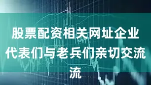 股票配资相关网址企业代表们与老兵们亲切交流