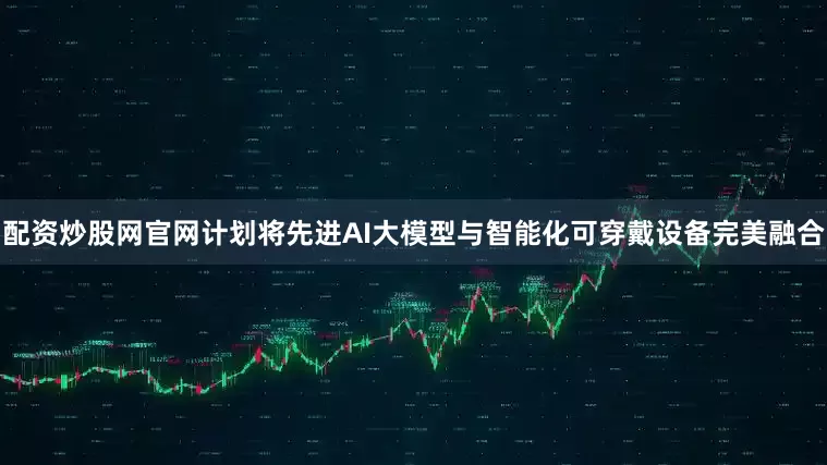 配资炒股网官网计划将先进AI大模型与智能化可穿戴设备完美融合