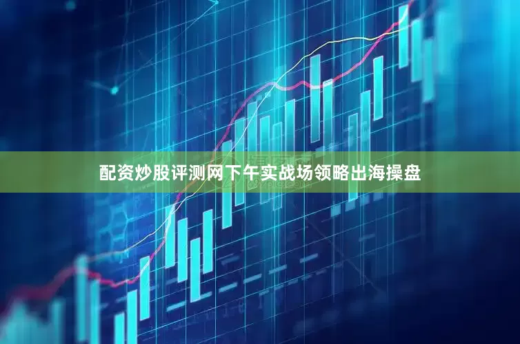 配资炒股评测网下午实战场领略出海操盘