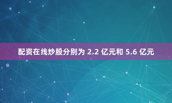 配资在线炒股分别为 2.2 亿元和 5.6 亿元