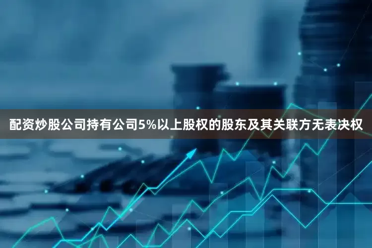 配资炒股公司持有公司5%以上股权的股东及其关联方无表决权