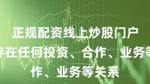 正规配资线上炒股门户也不存在任何投资、合作、业务等关系