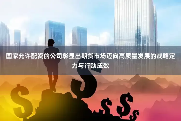 国家允许配资的公司彰显出期货市场迈向高质量发展的战略定力与行动成效